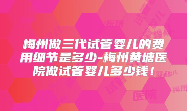 梅州做三代试管婴儿的费用细节是多少-梅州黄塘医院做试管婴儿多少钱！
