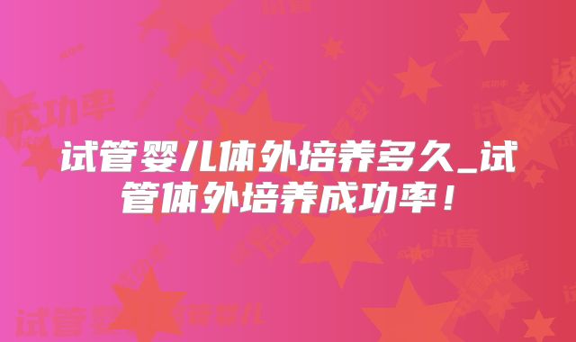 试管婴儿体外培养多久_试管体外培养成功率！