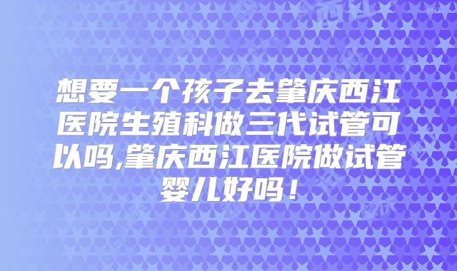 想要一个孩子去肇庆西江医院生殖科做三代试管可以吗,肇庆西江医院做试管婴儿好吗!