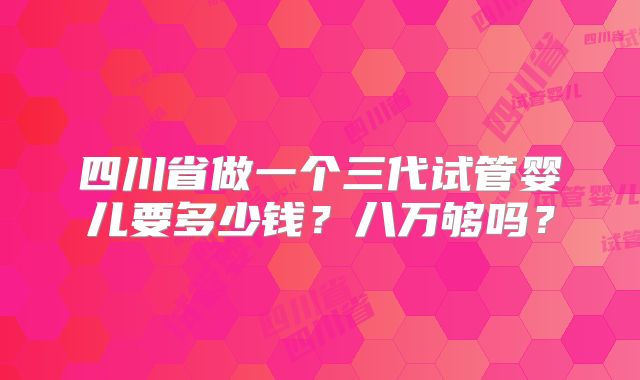 四川省做一个三代试管婴儿要多少钱？八万够吗？