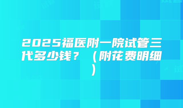 2025福医附一院试管三代多少钱？（附花费明细）