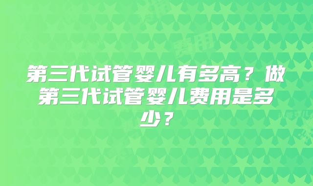 第三代试管婴儿有多高？做第三代试管婴儿费用是多少？