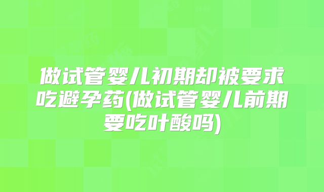 做试管婴儿初期却被要求吃避孕药(做试管婴儿前期要吃叶酸吗)