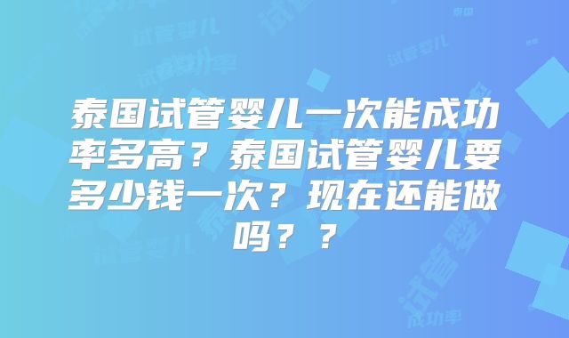 泰国试管婴儿一次能成功率多高？泰国试管婴儿要多少钱一次？现在还能做吗？？