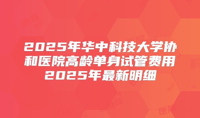 2025年华中科技大学协和医院高龄单身试管费用2025年最新明细