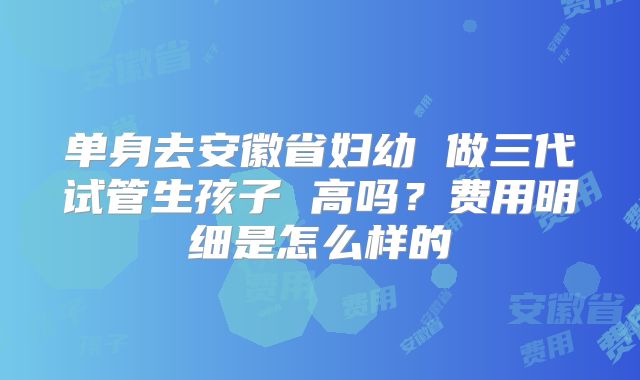 单身去安徽省妇幼 做三代试管生孩子 高吗？费用明细是怎么样的
