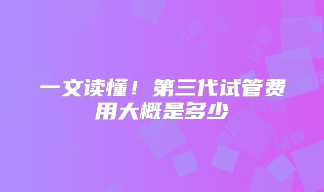 一文读懂!第三代试管费用大概是多少