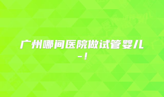 广州哪间医院做试管婴儿-!