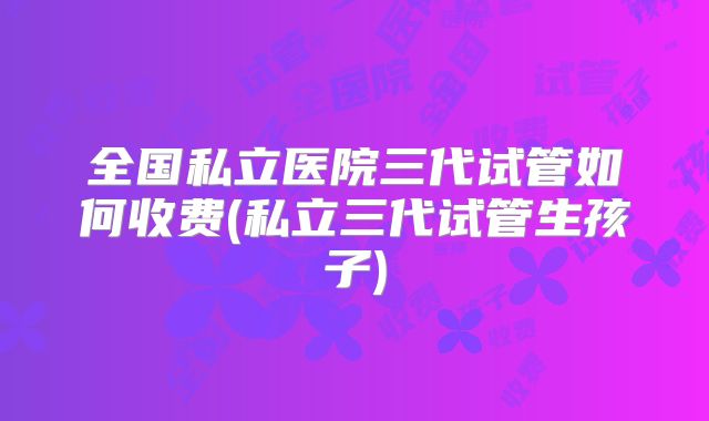 全国私立医院三代试管如何收费(私立三代试管生孩子)