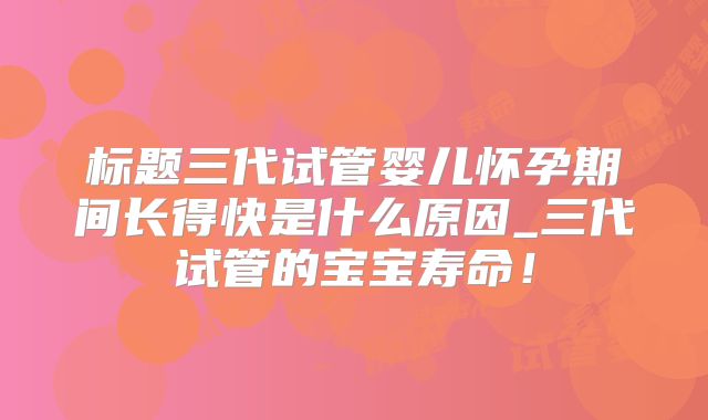 标题三代试管婴儿怀孕期间长得快是什么原因_三代试管的宝宝寿命!