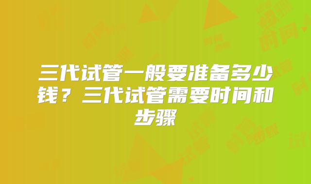 三代试管一般要准备多少钱？三代试管需要时间和步骤