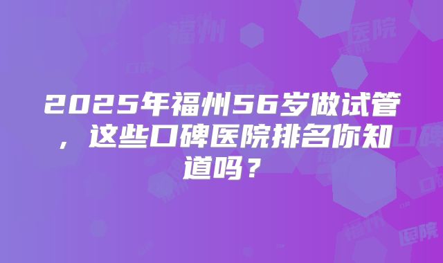 2025年福州56岁做试管，这些口碑医院排名你知道吗？
