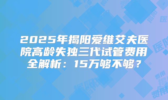 2025年揭阳爱维艾夫医院高龄失独三代试管费用全解析:15万够不够?