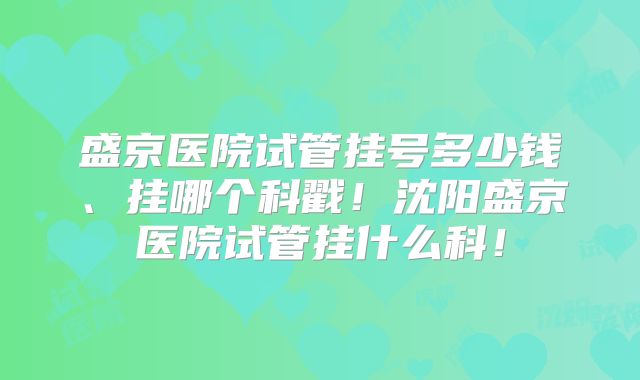 盛京医院试管挂号多少钱、挂哪个科戳！沈阳盛京医院试管挂什么科！