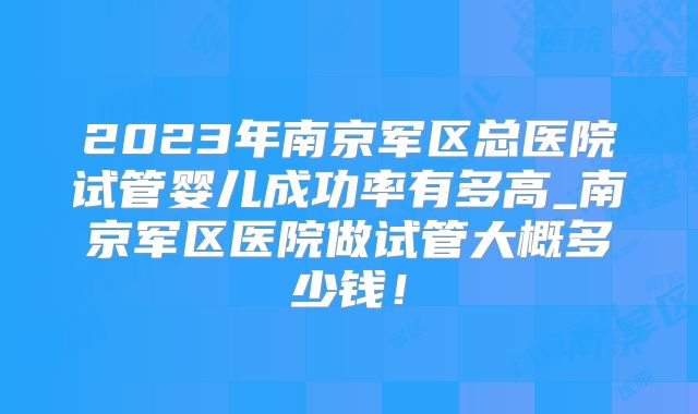 2023年南京军区总医院试管婴儿成功率有多高_南京军区医院做试管大概多少钱！