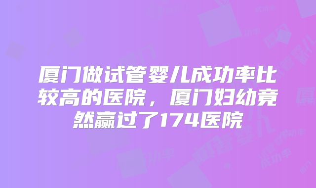 厦门做试管婴儿成功率比较高的医院,厦门妇幼竟然赢过了174医院
