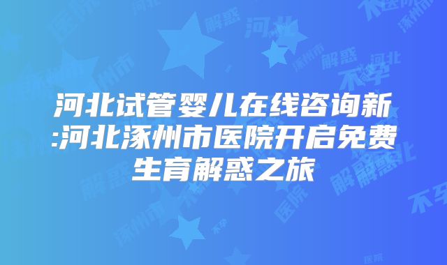 河北试管婴儿在线咨询新:河北涿州市医院开启免费生育解惑之旅