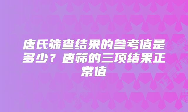 唐氏筛查结果的参考值是多少？唐筛的三项结果正常值
