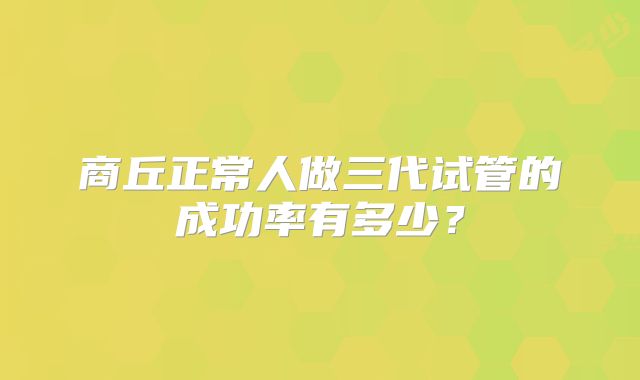 商丘正常人做三代试管的成功率有多少?