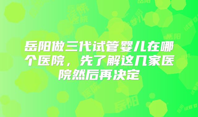 岳阳做三代试管婴儿在哪个医院,先了解这几家医院然后再决定