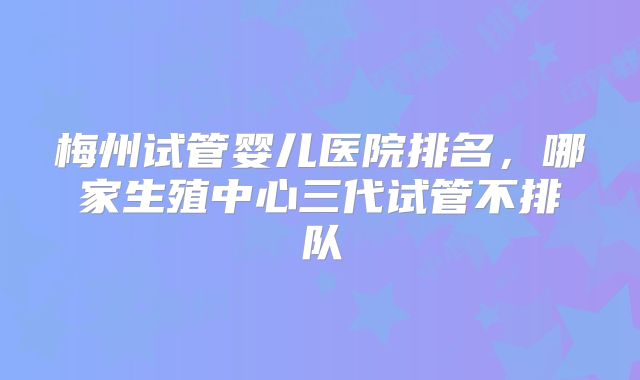 梅州试管婴儿医院排名，哪家生殖中心三代试管不排队