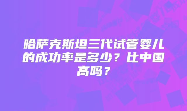 哈萨克斯坦三代试管婴儿的成功率是多少?比中国高吗?