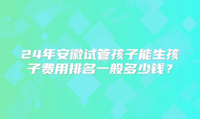 24年安徽试管孩子能生孩子费用排名一般多少钱?