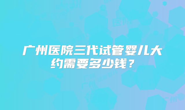 广州医院三代试管婴儿大约需要多少钱？