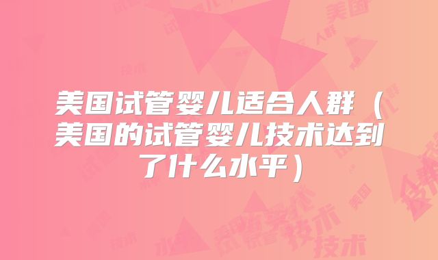 美国试管婴儿适合人群（美国的试管婴儿技术达到了什么水平）
