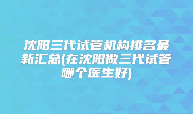 沈阳三代试管机构排名最新汇总(在沈阳做三代试管哪个医生好)