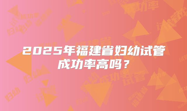 2025年福建省妇幼试管成功率高吗？