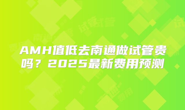 AMH值低去南通做试管贵吗？2025最新费用预测
