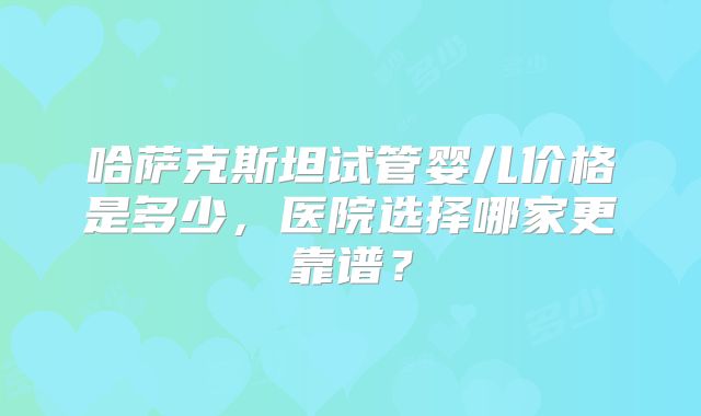哈萨克斯坦试管婴儿价格是多少，医院选择哪家更靠谱？