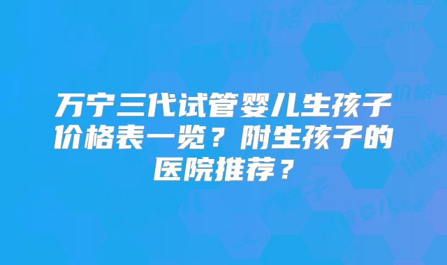 万宁三代试管婴儿生孩子价格表一览？附生孩子的医院推荐？