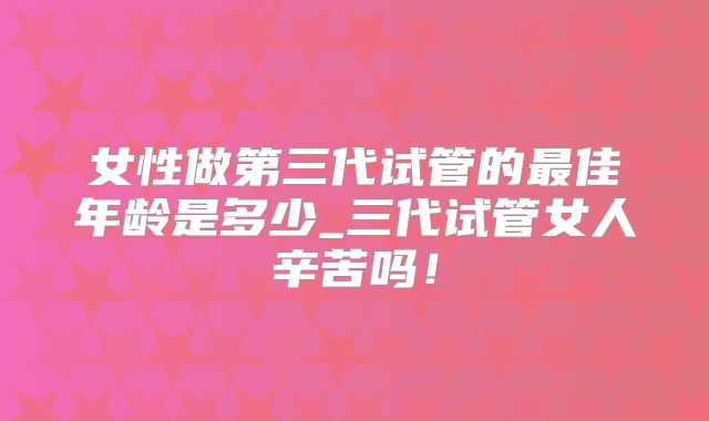 女性做第三代试管的最佳年龄是多少_三代试管女人辛苦吗！