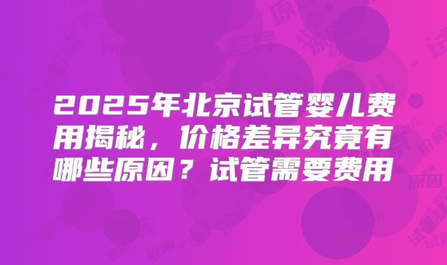 2025年北京试管婴儿费用揭秘，价格差异究竟有哪些原因？试管需要费用