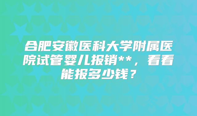 合肥安徽医科大学附属医院试管婴儿报销**，看看能报多少钱？
