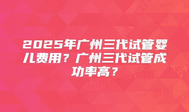 2025年广州三代试管婴儿费用？广州三代试管成功率高？