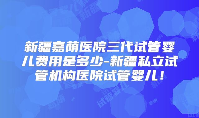 新疆嘉荫医院三代试管婴儿费用是多少-新疆私立试管机构医院试管婴儿！