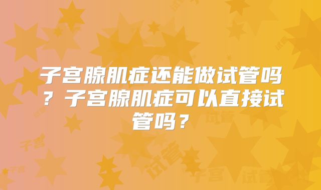 子宫腺肌症还能做试管吗?子宫腺肌症可以直接试管吗?