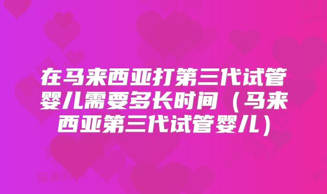 在马来西亚打第三代试管婴儿需要多长时间（马来西亚第三代试管婴儿）