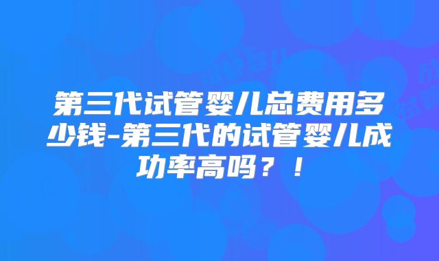 第三代试管婴儿总费用多少钱-第三代的试管婴儿成功率高吗?!