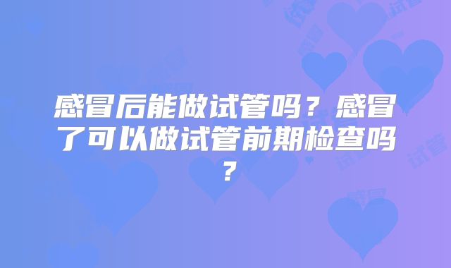 感冒后能做试管吗？感冒了可以做试管前期检查吗？