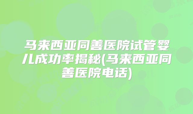 马来西亚同善医院试管婴儿成功率揭秘(马来西亚同善医院电话)