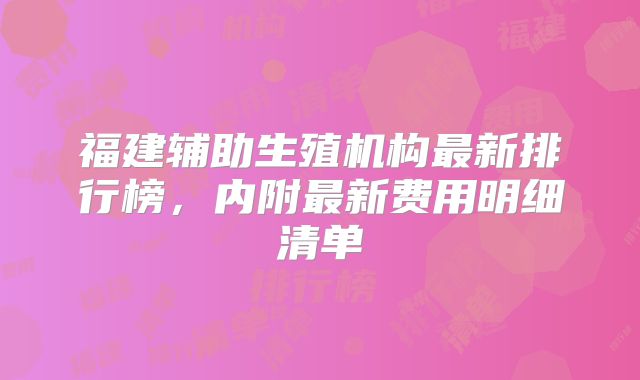 福建辅助生殖机构最新排行榜，内附最新费用明细清单