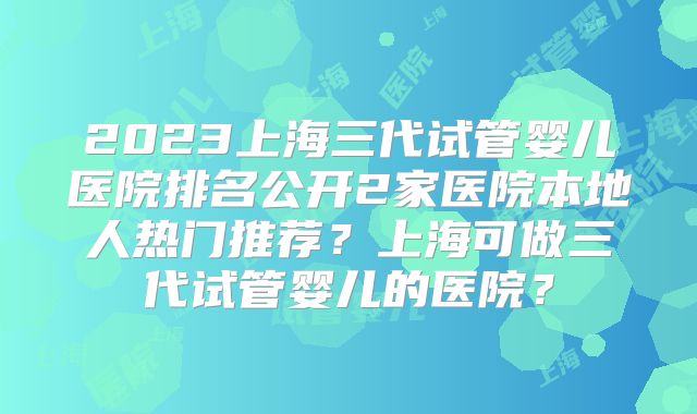 2023上海三代试管婴儿医院排名公开2家医院本地人热门推荐?上海可做三代试管婴儿的医院?