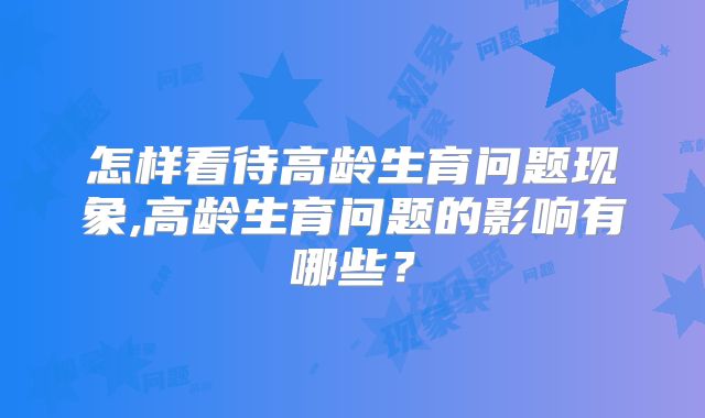 怎样看待高龄生育问题现象,高龄生育问题的影响有哪些？