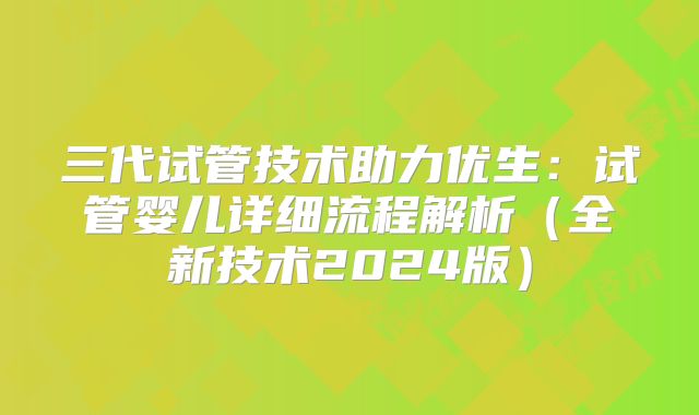 三代试管技术助力优生：试管婴儿详细流程解析（全新技术2024版）