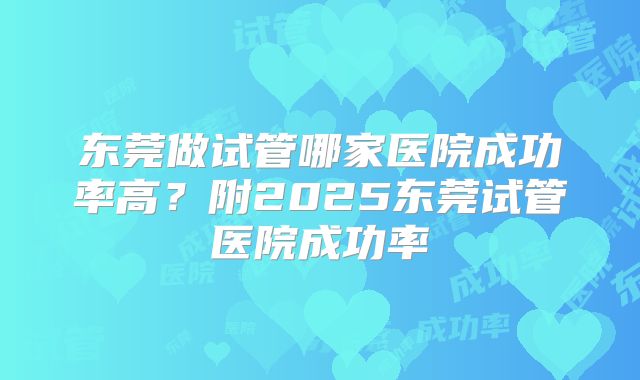 东莞做试管哪家医院成功率高?附2025东莞试管医院成功率