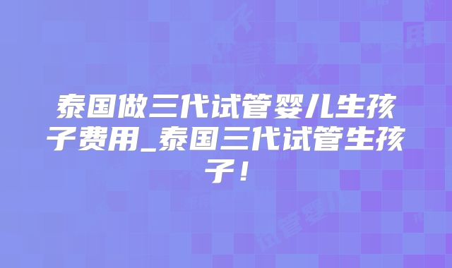 泰国做三代试管婴儿生孩子费用_泰国三代试管生孩子!